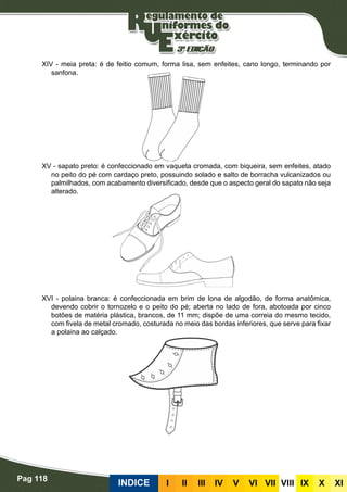 Pag 118
INDICE III III IV V VI VII VIII IX X XI
XIV - meia preta: é de feitio comum, forma lisa, sem enfeites, cano longo, terminando por
sanfona.
XV - sapato preto: é confeccionado em vaqueta cromada, com biqueira, sem enfeites, atado
no peito do pé com cardaço preto, possuindo solado e salto de borracha vulcanizados ou
palmilhados, com acabamento diversificado, desde que o aspecto geral do sapato não seja
alterado.
XVI - polaina branca: é confeccionada em brim de lona de algodão, de forma anatômica,
devendo cobrir o tornozelo e o peito do pé; aberta no lado de fora, abotoada por cinco
botões de matéria plástica, brancos, de 11 mm; dispõe de uma correia do mesmo tecido,
com fivela de metal cromado, costurada no meio das bordas inferiores, que serve para fixar
a polaina ao calçado.
 