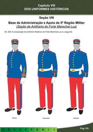 Capítulo VIII
DOS UNIFORMES HISTÓRICOS
Pag 119
A B C D E F G H I J
Seção VIII
Base de Administração e Apoio da 5ª Região Militar
(Seção de Artilharia do Forte Marechal Luz)
Art. 209. A composição do Uniforme Histórico do Forte Marechal Luz é a seguinte:
Oficial Graduado Soldado
 