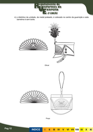 Pag 12
INDICE III III IV V VI VII VIII IX X XI
n) o distintivo da unidade, de metal prateado, é colocado no centro da guarnição e esta
barretina é sem borla.
Oficial
Praça
 