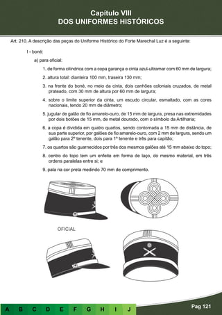 Capítulo VIII
DOS UNIFORMES HISTÓRICOS
Pag 121
A B C D E F G H I J
Art. 210. A descrição das peças do Uniforme Histórico do Forte Marechal Luz é a seguinte:
I - boné:
a) para oficial:
1. de forma cilíndrica com a copa garança e cinta azul-ultramar com 60 mm de largura;
2. altura total: dianteira 100 mm, traseira 130 mm;
3. na frente do boné, no meio da cinta, dois canhões coloniais cruzados, de metal
prateado, com 30 mm de altura por 60 mm de largura;
4. sobre o limite superior da cinta, um escudo circular, esmaltado, com as cores
nacionais, tendo 20 mm de diâmetro;
5. jugular de galão de fio amarelo-ouro, de 15 mm de largura, presa nas extremidades
por dois botões de 15 mm, de metal dourado, com o símbolo da Artilharia;
6. a copa é dividida em quatro quartos, sendo contornada a 15 mm de distância, de
sua parte superior, por galões de fio amarelo-ouro, com 2 mm de largura, sendo um
galão para 2º tenente, dois para 1º tenente e três para capitão;
7. os quartos são guarnecidos por três dos mesmos galões até 15 mm abaixo do topo;
8. centro do topo tem um enfeite em forma de laço, do mesmo material, em três
ordens paralelas entre si; e
9. pala na cor preta medindo 70 mm de comprimento.
 