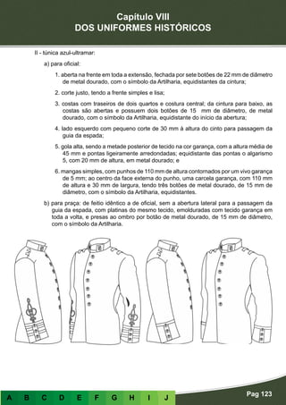Capítulo VIII
DOS UNIFORMES HISTÓRICOS
Pag 123
A B C D E F G H I J
II - túnica azul-ultramar:
a) para oficial:
1. aberta na frente em toda a extensão, fechada por sete botões de 22 mm de diâmetro
de metal dourado, com o símbolo da Artilharia, equidistantes da cintura;
2. corte justo, tendo a frente simples e lisa;
3. costas com traseiros de dois quartos e costura central; da cintura para baixo, as
costas são abertas e possuem dois botões de 15 mm de diâmetro, de metal
dourado, com o símbolo da Artilharia, equidistante do início da abertura;
4. lado esquerdo com pequeno corte de 30 mm à altura do cinto para passagem da
guia da espada;
5. gola alta, sendo a metade posterior de tecido na cor garança, com a altura média de
45 mm e pontas ligeiramente arredondadas; equidistante das pontas o algarismo
5, com 20 mm de altura, em metal dourado; e
6. mangas simples, com punhos de 110 mm de altura contornados por um vivo garança
de 5 mm; ao centro da face externa do punho, uma carcela garança, com 110 mm
de altura e 30 mm de largura, tendo três botões de metal dourado, de 15 mm de
diâmetro, com o símbolo da Artilharia, equidistantes.
b) para praça: de feitio idêntico a de oficial, sem a abertura lateral para a passagem da
guia da espada, com platinas do mesmo tecido, emolduradas com tecido garança em
toda a volta, e presas ao ombro por botão de metal dourado, de 15 mm de diâmetro,
com o símbolo da Artilharia.
 