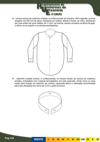 Pag 124
INDICE III III IV V VI VII VIII IX X XI
III - camisa branca de colarinho simples: é confeccionada em tricoline 100% algodão, punhos
singelos com 60 mm de altura, fechados por botões; aberta à frente, ao meio, abotoando
por uma ordem de cinco botões, de 11 mm, cor branca, sendo o primeiro na altura da gola,
o último na do quadril e os demais equidistantes.
IV - colarinho simples branco: é confeccionado no mesmo tecido da camisa de colarinho
simples, entretelado com material termoplástico em toda extensão, tendo cinco ou mais
casas para fixação ao colarinho da camisa, possuindo altura e colocação convenientes
para que ultrapasse em cerca de 2 mm a gola da túnica.
 