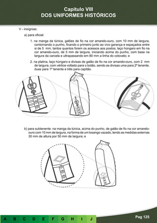 Capítulo VIII
DOS UNIFORMES HISTÓRICOS
Pag 125
A B C D E F G H I J
V - insígnias:
a) para oficial:
1. na manga da túnica, galões de fio na cor amarelo-ouro, com 10 mm de largura,
contornando o punho, ficando o primeiro junto ao vivo garança e espaçados entre
si de 5 mm, tantos quantos forem os acessos aos postos; laço húngaro em fio na
cor amarelo-ouro, de 5 mm de largura, iniciando acima do punho, com base na
largura da carcela e ultrapassando em 80 mm a linha do cotovelo; e
2. na platina, laço húngaro e divisas de galão de fio na cor amarelo-ouro, com 2 mm
de largura, com vértice voltado para o botão, sendo as divisas uma para 2º tenente,
duas para 1º tenente e três para capitão.
b) para subtenente: na manga da túnica, acima do punho, de galão de fio na cor amarelo-
ouro com 10 mm de largura, na forma de um losango vazado, tendo as medidas externas
30 mm de altura por 50 mm de largura; e
 