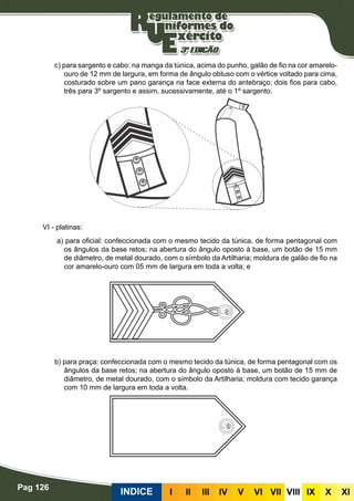 Pag 126
INDICE III III IV V VI VII VIII IX X XI
c) para sargento e cabo: na manga da túnica, acima do punho, galão de fio na cor amarelo-
ouro de 12 mm de largura, em forma de ângulo obtuso com o vértice voltado para cima,
costurado sobre um pano garança na face externa do antebraço; dois fios para cabo,
três para 3º sargento e assim, sucessivamente, até o 1º sargento.
VI - platinas:
a) para oficial: confeccionada com o mesmo tecido da túnica, de forma pentagonal com
os ângulos da base retos; na abertura do ângulo oposto à base, um botão de 15 mm
de diâmetro, de metal dourado, com o símbolo da Artilharia; moldura de galão de fio na
cor amarelo-ouro com 05 mm de largura em toda a volta; e
b) para praça: confeccionada com o mesmo tecido da túnica, de forma pentagonal com os
ângulos da base retos; na abertura do ângulo oposto à base, um botão de 15 mm de
diâmetro, de metal dourado, com o símbolo da Artilharia; moldura com tecido garança
com 10 mm de largura em toda a volta.
 