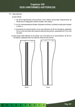 Capítulo VIII
DOS UNIFORMES HISTÓRICOS
Pag 127
A B C D E F G H I J
VII - calça garança:
a) para oficial:
1. de forma ligeiramente tronco-cônica, boca inferior seccionada obliquamente da
frente para a retaguarda, bainha simples, sem bolsos;
2. no cós, sete passadores simples, dispostos na frente, nos lados e atrás para receber
o cinto; e
3. duas listras do mesmo tecido, na cor azul-ultramar, de 30 mm de largura, aplicadas
de um e de outro lado das costuras externas das pernas, separadas de 5 mm uma
da outra.
b) para praça: feitio idêntico ao de oficial, com uma listra na cor azul-ultramar, de 30 mm
de largura, aplicada sobre as costuras externas das pernas;
Oficial Praça
 