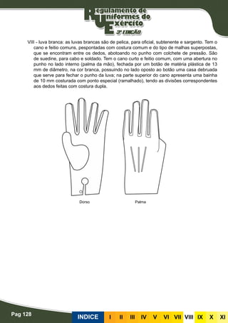 Pag 128
INDICE III III IV V VI VII VIII IX X XI
VIII - luva branca: as luvas brancas são de pelica, para oficial, subtenente e sargento. Tem o
cano e feitio comuns, pespontadas com costura comum e do tipo de malhas superpostas,
que se encontram entre os dedos, abotoando no punho com colchete de pressão. São
de suedine, para cabo e soldado. Tem o cano curto e feitio comum, com uma abertura no
punho no lado interno (palma da mão), fechada por um botão de matéria plástica de 13
mm de diâmetro, na cor branca, possuindo no lado oposto ao botão uma casa debruada
que serve para fechar o punho da luva; na parte superior do cano apresenta uma bainha
de 10 mm costurada com ponto especial (ramalhado), tendo as divisões correspondentes
aos dedos feitas com costura dupla.
Dorso Palma
 