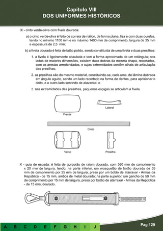 Capítulo VIII
DOS UNIFORMES HISTÓRICOS
Pag 129
A B C D E F G H I J
IX - cinto verde-oliva com fivela dourada:
a) o cinto verde-oliva é feito de correia de náilon, de forma plana, lisa e com duas ourelas,
tendo no mínimo 1100 mm e no máximo 1400 mm de comprimento, largura de 35 mm
e espessura de 2,5 mm;
b) a fivela dourada é feita de latão polido, sendo constituída de uma fivela e duas presilhas:
1. a fivela é ligeiramente abaulada e tem a forma aproximada de um retângulo; nos
lados de maiores dimensões, existem duas dobras da mesma chapa, recortadas,
com as arestas arredondadas, e cujas extremidades contêm olhais de articulação
das presilhas;
2. as presilhas são do mesmo material, constituindo-se, cada uma, de lâmina dobrada
em ângulo agudo, sendo um lado recortado na forma de dentes, para aprisionar o
cinto, e o outro lado servindo de alavanca; e
3. nas extremidades das presilhas, pequenas espigas se articulam à fivela.
X - guia de espada: é feita de gorgorão de raiom dourado, com 360 mm de comprimento
x 20 mm de largura, tendo, na parte inferior, um mosquetão de botão dourado de 55
mm de comprimento por 25 mm de largura, preso por um botão de atarraxar - Armas da
República - de 15 mm, ambos de metal dourado; na parte superior, um gancho de 50 mm
de comprimento por 15 mm de largura, preso por botão de atarraxar - Armas da República
- de 15 mm, dourado.
Frente
Verso Presilha
Cinto
Lateral
 