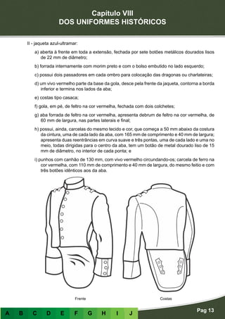 Capítulo VIII
DOS UNIFORMES HISTÓRICOS
Pag 13
A B C D E F G H I J
II - jaqueta azul-ultramar:
a) aberta à frente em toda a extensão, fechada por sete botões metálicos dourados lisos
de 22 mm de diâmetro;
b) forrada internamente com morim preto e com o bolso embutido no lado esquerdo;
c) possui dois passadores em cada ombro para colocação das dragonas ou charlateiras;
d) um vivo vermelho parte da base da gola, desce pela frente da jaqueta, contorna a borda
inferior e termina nos lados da aba;
e) costas tipo casaca;
f) gola, em pé, de feltro na cor vermelha, fechada com dois colchetes;
g) aba forrada de feltro na cor vermelha, apresenta debrum de feltro na cor vermelha, de
60 mm de largura, nas partes laterais e final;
h) possui, ainda, carcelas do mesmo tecido e cor, que começa a 50 mm abaixo da costura
da cintura, uma de cada lado da aba, com 165 mm de comprimento e 40 mm de largura;
apresenta duas reentrâncias em curva suave e três pontas, uma de cada lado e uma no
meio, todas dirigidas para o centro da aba, tem um botão de metal dourado liso de 15
mm de diâmetro, no interior de cada ponta; e
i) punhos com canhão de 130 mm, com vivo vermelho circundando-os; carcela de ferro na
cor vermelha, com 110 mm de comprimento e 40 mm de largura, do mesmo feitio e com
três botões idênticos aos da aba.
Frente Costas
 