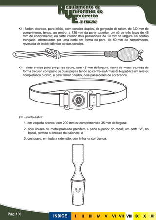 Pag 130
INDICE III III IV V VI VII VIII IX X XI
XI - fiador: dourado, para oficial, com cordões duplos, de gorgorão de raiom, de 320 mm de
comprimento, tendo, ao centro, a 120 mm da parte superior, um nó de três laços de 45
mm de comprimento; na parte inferior, dois passadores de 10 mm de largura em cordão
trançado, arrematados por uma borla em forma de pera, de 50 mm de comprimento,
revestida de tecido idêntico ao dos cordões.
XII - cinto branco para praça: de couro, com 45 mm de largura, fecho de metal dourado de
forma circular, composto de duas peças, tendo ao centro as Armas da República em relevo;
completando o cinto, e para firmar o fecho, dois passadores de cor branca.
XIII - porta-sabre:
1. em vaqueta branca, com 200 mm de comprimento e 35 mm de largura;
2. dois ilhoses de metal prateado prendem a parte superior do bocal; um corte “V”, no
bocal, permite o encaixe da baioneta; e
3. costurado, em toda a extensão, com linha na cor branca.
 