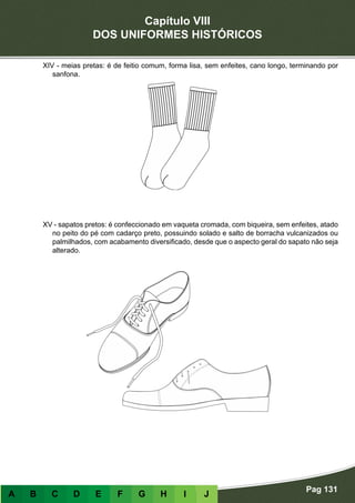 Capítulo VIII
DOS UNIFORMES HISTÓRICOS
Pag 131
A B C D E F G H I J
XIV - meias pretas: é de feitio comum, forma lisa, sem enfeites, cano longo, terminando por
sanfona.
XV - sapatos pretos: é confeccionado em vaqueta cromada, com biqueira, sem enfeites, atado
no peito do pé com cadarço preto, possuindo solado e salto de borracha vulcanizados ou
palmilhados, com acabamento diversificado, desde que o aspecto geral do sapato não seja
alterado.
 