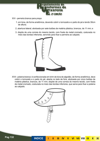 Pag 132
INDICE III III IV V VI VII VIII IX X XI
XVI - perneira branca para praça:
1. em lona, de forma anatômica, devendo cobrir o tornozelo e o peito do pé e tendo 30cm
de altura;
2. abertura lateral, abotoada por sete botões de matéria plástica, brancos, de 11 mm; e
3. dispõe de uma correia do mesmo tecido, com fivela de metal cromado, costurada no
meio das bordas inferiores, servindo para fixar a perneira ao calçado.
XVII - polaina branca: é confeccionada em brim de lona de algodão, de forma anatômica, deve
cobrir o tornozelo e o peito do pé; aberta no lado de fora, abotoada por cinco botões de
matéria plástica, brancos, de 11 mm; dispõe de uma correia do mesmo tecido, com fivela
de metal cromado, costurada no meio das bordas inferiores, que serve para fixar a polaina
ao calçado.
 