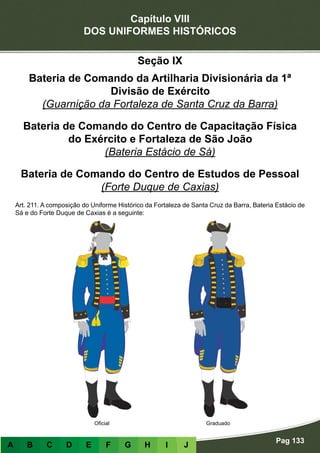 Capítulo VIII
DOS UNIFORMES HISTÓRICOS
Pag 133
A B C D E F G H I J
Seção IX
Bateria de Comando da Artilharia Divisionária da 1ª
Divisão de Exército
(Guarnição da Fortaleza de Santa Cruz da Barra)
Bateria de Comando do Centro de Capacitação Física
do Exército e Fortaleza de São João
(Bateria Estácio de Sá)
Bateria de Comando do Centro de Estudos de Pessoal
(Forte Duque de Caxias)
Art. 211. A composição do Uniforme Histórico da Fortaleza de Santa Cruz da Barra, Bateria Estácio de
Sá e do Forte Duque de Caxias é a seguinte:
GraduadoOficial
 