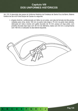 Capítulo VIII
DOS UNIFORMES HISTÓRICOS
Pag 135
A B C D E F G H I J
Art. 212. A descrição das peças do Uniforme Histórico da Fortaleza de Santa Cruz da Barra, Bateria
Estácio de Sá e do Forte Duque de Caxias é a seguinte:
I - chapéu tricórnio: confeccionado em feltro na cor preta, com aba de formato de três pontas
voltadas para cima, tendo 150 mm na parte mais larga e 75 mm na parte mais estreita,
debruada em toda a borda com galão dourado de 10 mm; possui um laço preto, com
presilha dourada (tipo tope com 20 mm de diâmetro), lados com 50 mm e comprimento
com 100 mm; é colocado na aba lateral esquerda.
 