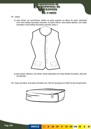 Pag 138
INDICE III III IV V VI VII VIII IX X XI
VII - véstia:
a) para oficial: cor azul-ferrete, aberta na parte superior na altura do peito, abotoada
com nove botões dourados menores; na parte inferior, dois bolsos laterais, com abas
amarelas e dois botões dourados menores cada; e
b) para praça: idêntica a de oficial, sendo abotoada com doze botões dourados, até junto
ao pescoço.
VIII - faixa vermelha: é de seda vermelha com 100 mm de largura e 2.000 mm de comprimento.
 