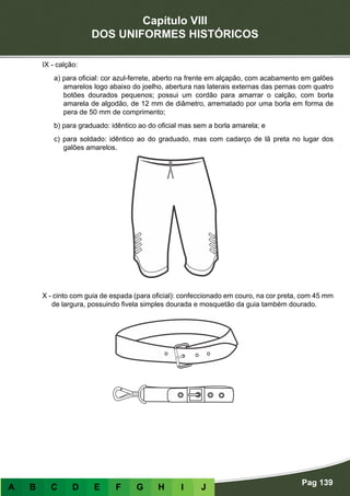 Capítulo VIII
DOS UNIFORMES HISTÓRICOS
Pag 139
A B C D E F G H I J
IX - calção:
a) para oficial: cor azul-ferrete, aberto na frente em alçapão, com acabamento em galões
amarelos logo abaixo do joelho, abertura nas laterais externas das pernas com quatro
botões dourados pequenos; possui um cordão para amarrar o calção, com borla
amarela de algodão, de 12 mm de diâmetro, arrematado por uma borla em forma de
pera de 50 mm de comprimento;
b) para graduado: idêntico ao do oficial mas sem a borla amarela; e
c) para soldado: idêntico ao do graduado, mas com cadarço de lã preta no lugar dos
galões amarelos.
X - cinto com guia de espada (para oficial): confeccionado em couro, na cor preta, com 45 mm
de largura, possuindo fivela simples dourada e mosquetão da guia também dourado.
 