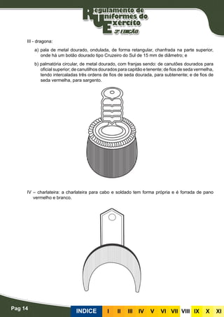 Pag 14
INDICE III III IV V VI VII VIII IX X XI
III - dragona:
a) pala de metal dourado, ondulada, de forma retangular, chanfrada na parte superior,
onde há um botão dourado tipo Cruzeiro do Sul de 15 mm de diâmetro; e
b) palmatória circular, de metal dourado, com franjas sendo: de canutões dourados para
oficial superior; de canutilhos dourados para capitão e tenente; de fios de seda vermelha,
tendo intercaladas três ordens de fios de seda dourada, para subtenente; e de fios de
seda vermelha, para sargento.
IV – charlateira: a charlateira para cabo e soldado tem forma própria e é forrada de pano
vermelho e branco.
 