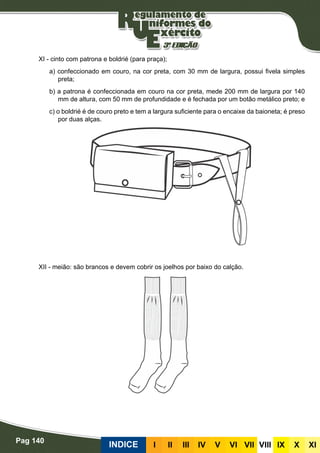 Pag 140
INDICE III III IV V VI VII VIII IX X XI
XI - cinto com patrona e boldrié (para praça);
a) confeccionado em couro, na cor preta, com 30 mm de largura, possui fivela simples
preta;
b) a patrona é confeccionada em couro na cor preta, mede 200 mm de largura por 140
mm de altura, com 50 mm de profundidade e é fechada por um botão metálico preto; e
c) o boldrié é de couro preto e tem a largura suficiente para o encaixe da baioneta; é preso
por duas alças.
XII - meião: são brancos e devem cobrir os joelhos por baixo do calção.
 