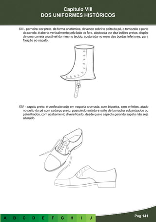 Capítulo VIII
DOS UNIFORMES HISTÓRICOS
Pag 141
A B C D E F G H I J
XIII - perneira: cor preta, de forma anatômica, devendo cobrir o peito do pé, o tornozelo e parte
da canela; é aberta verticalmente pelo lado de fora, abotoada por dez botões pretos; dispõe
de uma correia ajustável do mesmo tecido, costurada no meio das bordas inferiores, para
fixação ao sapato.
XIV - sapato preto: é confeccionado em vaqueta cromada, com biqueira, sem enfeites, atado
no peito do pé com cadarço preto, possuindo solado e salto de borracha vulcanizados ou
palmilhados, com acabamento diversificado, desde que o aspecto geral do sapato não seja
alterado.
 