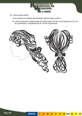 Pag 142
INDICE III III IV V VI VII VIII IX X XI
XV - peruca (para oficial):
a) cor branca com cabelos tipo empoado, rabicho e laço, pretos; e
b) o laço da peruca é confeccionado em tecido preto com 20 mm de largura por 30 mm
de comprimento, e pendentes de 50 mm de comprimento.
	
 