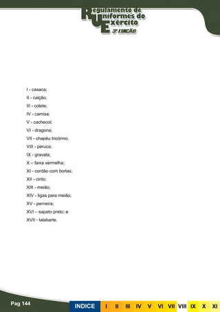 Pag 144
INDICE III III IV V VI VII VIII IX X XI
I - casaca;
II - calção;
III - colete;
IV - camisa;
V - cachecol;
VI - dragona;
VII - chapéu tricórnio;
VIII - peruca;
IX - gravata;
X – faixa vermelha;
XI - cordão com borlas;
XII - cinto;
XIII - meião;
XIV - ligas para meião;
XV - perneira;
XVI – sapato preto; e
XVII - talabarte.
 