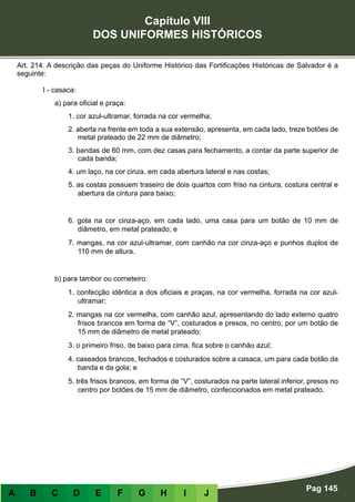Capítulo VIII
DOS UNIFORMES HISTÓRICOS
Pag 145
A B C D E F G H I J
Art. 214. A descrição das peças do Uniforme Histórico das Fortificações Históricas de Salvador é a
seguinte:
I - casaca:
a) para oficial e praça:
1. cor azul-ultramar, forrada na cor vermelha;
2. aberta na frente em toda a sua extensão, apresenta, em cada lado, treze botões de
metal prateado de 22 mm de diâmetro;
3. bandas de 60 mm, com dez casas para fechamento, a contar da parte superior de
cada banda;
4. um laço, na cor cinza, em cada abertura lateral e nas costas;
5. as costas possuem traseiro de dois quartos com friso na cintura, costura central e
abertura da cintura para baixo;
6. gola na cor cinza-aço, em cada lado, uma casa para um botão de 10 mm de
diâmetro, em metal prateado; e
7. mangas, na cor azul-ultramar, com canhão na cor cinza-aço e punhos duplos de
110 mm de altura.
b) para tambor ou corneteiro:
1. confecção idêntica a dos oficiais e praças, na cor vermelha, forrada na cor azul-
ultramar;
2. mangas na cor vermelha, com canhão azul, apresentando do lado externo quatro
frisos brancos em forma de “V”, costurados e presos, no centro, por um botão de
15 mm de diâmetro de metal prateado;
3. o primeiro friso, de baixo para cima, fica sobre o canhão azul;
4. caseados brancos, fechados e costurados sobre a casaca, um para cada botão da
banda e da gola; e
5. três frisos brancos, em forma de “V”, costurados na parte lateral inferior, presos no
centro por botões de 15 mm de diâmetro, confeccionados em metal prateado.
 