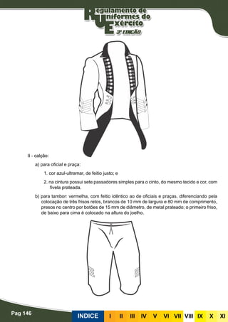 Pag 146
INDICE III III IV V VI VII VIII IX X XI
II - calção:
a) para oficial e praça:
1. cor azul-ultramar, de feitio justo; e
2. na cintura possui sete passadores simples para o cinto, do mesmo tecido e cor, com
fivela prateada.
b) para tambor: vermelha, com feitio idêntico ao de oficiais e praças, diferenciando pela
colocação de três frisos retos, brancos de 10 mm de largura e 80 mm de comprimento,
presos no centro por botões de 15 mm de diâmetro, de metal prateado; o primeiro friso,
de baixo para cima é colocado na altura do joelho.
 