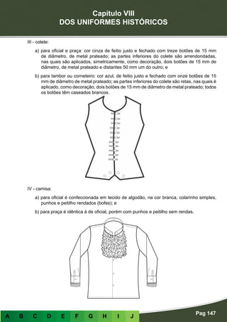 Capítulo VIII
DOS UNIFORMES HISTÓRICOS
Pag 147
A B C D E F G H I J
III - colete:
a) para oficial e praça: cor cinza de feitio justo e fechado com treze botões de 15 mm
de diâmetro, de metal prateado; as partes inferiores do colete são arrendondadas,
nas quais são aplicados, simetricamente, como decoração, dois botões de 15 mm de
diâmetro, de metal prateado e distantes 50 mm um do outro; e
b) para tambor ou corneteiro: cor azul, de feitio justo e fechado com onze botões de 15
mm de diâmetro de metal prateado; as partes inferiores do colete são retas, nas quais é
aplicado, como decoração, dois botões de 15 mm de diâmetro de metal prateado; todos
os botões têm caseados brancos.
IV - camisa:
a) para oficial é confeccionada em tecido de algodão, na cor branca, colarinho simples,
punhos e peitilho rendados (bofes); e
b) para praça é idêntica à de oficial, porém com punhos e peitilho sem rendas.
 