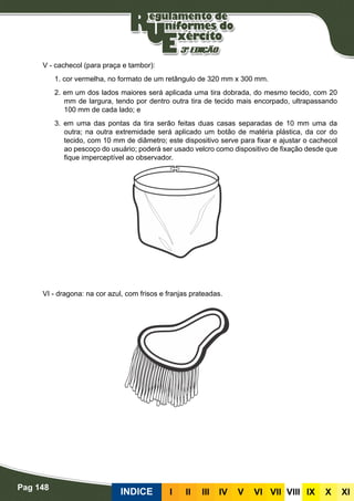 Pag 148
INDICE III III IV V VI VII VIII IX X XI
V - cachecol (para praça e tambor):
1. cor vermelha, no formato de um retângulo de 320 mm x 300 mm.
2. em um dos lados maiores será aplicada uma tira dobrada, do mesmo tecido, com 20
mm de largura, tendo por dentro outra tira de tecido mais encorpado, ultrapassando
100 mm de cada lado; e
3. em uma das pontas da tira serão feitas duas casas separadas de 10 mm uma da
outra; na outra extremidade será aplicado um botão de matéria plástica, da cor do
tecido, com 10 mm de diâmetro; este dispositivo serve para fixar e ajustar o cachecol
ao pescoço do usuário; poderá ser usado velcro como dispositivo de fixação desde que
fique imperceptível ao observador.
VI - dragona: na cor azul, com frisos e franjas prateadas.
 