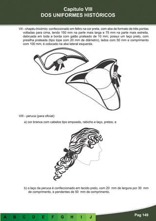 Capítulo VIII
DOS UNIFORMES HISTÓRICOS
Pag 149
A B C D E F G H I J
VII - chapéu tricórnio: confeccionado em feltro na cor preta, com aba de formato de três pontas
voltadas para cima, tendo 150 mm na parte mais larga e 75 mm na parte mais estreita,
debruada em toda a borda com galão prateado de 10 mm; possui um laço preto, com
presilha prateada (tipo tope com 20 mm de diâmetro), lados com 50 mm e comprimento
com 100 mm; é colocado na aba lateral esquerda.
VIII - peruca (para oficial):
a) cor branca com cabelos tipo empoado, rabicho e laço, pretos; e
b) o laço da peruca é confeccionado em tecido preto, com 20 mm de largura por 30 mm
de comprimento, e pendentes de 50 mm de comprimento.
 