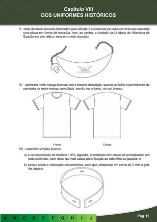 Capítulo VIII
DOS UNIFORMES HISTÓRICOS
Pag 15
A B C D E F G H I J
V - colar de metal dourado (trancelim para oficial): é constituído por uma corrente que sustenta
uma placa em forma de meia-lua; tem, ao centro, o símbolo da Unidade de Infantaria de
Guarda em alto relevo, este em metal dourado.
VI – camiseta meia-manga branca: tem a mesma descrição, quanto ao feitio e pormenores da
camiseta de meia-manga camuflada, sendo, no entanto, na cor branca.
VII - colarinho simples branco:
a) é confeccionado de tricoline 100% algodão, entretelado com material termoplástico em
toda extensão, com cinco ou mais casas para fixação ao colarinho da jaqueta; e
b) possui altura e colocação convenientes, para que ultrapasse em cerca de 2 mm a gola
da jaqueta.
Frente Costas
 