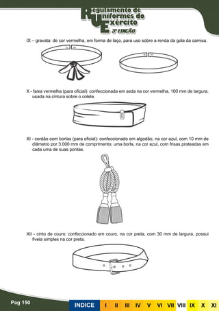 Pag 150
INDICE III III IV V VI VII VIII IX X XI
IX – gravata: de cor vermelha, em forma de laço, para uso sobre a renda da gola da camisa.
X - faixa vermelha (para oficial): confeccionada em seda na cor vermelha, 100 mm de largura,
usada na cintura sobre o colete.
XI - cordão com borlas (para oficial): confeccionado em algodão, na cor azul, com 10 mm de
diâmetro por 3.000 mm de comprimento; uma borla, na cor azul, com frisas prateadas em
cada uma de suas pontas.
XII - cinto de couro: confeccionado em couro, na cor preta, com 30 mm de largura, possui
fivela simples na cor preta.
 