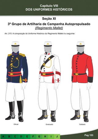 Capítulo VIII
DOS UNIFORMES HISTÓRICOS
Pag 153
A B C D E F G H I J
Graduado Soldado
Seção XI
3º Grupo de Artilharia de Campanha Autopropulsado
(Regimento Mallet)
Art. 215. A composição do Uniforme Histórico do Regimento Mallet é a seguinte:
Oficial
 