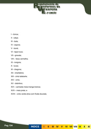 Pag 154
INDICE III III IV V VI VII VIII IX X XI
I - túnica;
II - calça;
III - bota;
IV - espora;
V - boné;
VI - tapa-nuca;
VII - gravata;
VIII – faixa vermelha;
IX - insígnia;
X - luvas;
XI - dragona;
XII - charlateira;
XIII - cinto talabarte;
XIV - cinto;
XV - distintivo;
XVI – camiseta meia-manga branca;
XVII – meia preta; e
XVIII – cinto verde-oliva com fivela dourada.
 