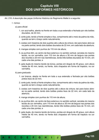 Capítulo VIII
DOS UNIFORMES HISTÓRICOS
Pag 155
A B C D E F G H I J
Art. 216. A descrição das peças Uniforme Histórico do Regimento Mallet é a seguinte:
I - túnica:
a) para oficial:
1. cor azul-safira, aberta na frente em toda a sua extensão e fechada por oito botões
dourados, de 22 mm;
2. corte justo, tendo a frente simples e lisa, comprimento até o meio da palma da mão,
quando se tem o braço caído naturalmente;
3. costas com traseiros de dois quartos até a altura da cintura; daí para baixo abre-se
na parte central, tendo dois botões dourados de 22 mm, em cada lado da abertura;
4. mangas simples com punhos de 110 mm de altura;
5. os punhos têm, ao centro da face externa e no sentido vertical, carcelas do mesmo
tecido, na cor vermelha, com 110 mm de altura e 30 mm de largura nas pontas
dos recortes e 20 mm nas reentrâncias, tendo três botões dourados de 15 mm, em
cada uma das pontas; e
6. gola dupla do mesmo tecido da túnica, pontas em ângulo de 45 graus, com altura
média de 45 mm, tendo, na frente, dois chapados em forma de trapézio, na cor
vermelha.
b) para graduado:
1. cor branca, aberta na frente em toda a sua extensão e fechada por oito botões
pretos lisos de 22 mm;
2. corte justo, tendo a frente simples e lisa, comprimento até o meio da palma da mão,
quando se tem o braço caído naturalmente;
3. costas com traseiros de dois quartos até a altura da cintura; daí para baixo abre-
se na parte central, tendo dois botões pretos lisos de 22 mm, em cada lado da
abertura;
4. manga simples com punhos de 110 mm de altura;
5. os punhos têm, ao centro da face externa e no sentido vertical, carcelas do mesmo
tecido de cor vermelha, com 110 mm de altura e 30 mm de largura nas pontas dos
recortes e 20 mm nas reentrâncias, tendo três botões pretos lisos de 15 mm, em
cada uma das pontas; e
6. gola dupla, do mesmo tecido da túnica, pontas em ângulo de 45 graus, com altura
média de 45 mm, tendo na frente dois chapados em forma de trapézio na cor
vermelha.
 