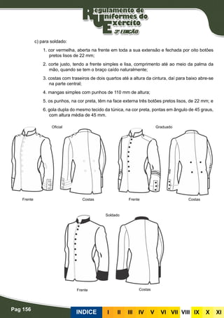 Pag 156
INDICE III III IV V VI VII VIII IX X XI
c) para soldado:
1. cor vermelha, aberta na frente em toda a sua extensão e fechada por oito botões
pretos lisos de 22 mm;
2. corte justo, tendo a frente simples e lisa, comprimento até ao meio da palma da
mão, quando se tem o braço caído naturalmente;
3. costas com traseiros de dois quartos até a altura da cintura, daí para baixo abre-se
na parte central;
4. mangas simples com punhos de 110 mm de altura;
5. os punhos, na cor preta, têm na face externa três botões pretos lisos, de 22 mm; e
6. gola dupla do mesmo tecido da túnica, na cor preta, pontas em ângulo de 45 graus,
com altura média de 45 mm.
Graduado
Frente Frente
Frente
Costas Costas
Costas
Soldado
Oficial
 