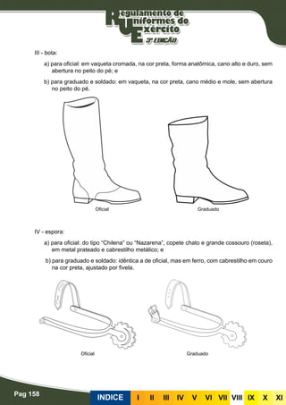Pag 158
INDICE III III IV V VI VII VIII IX X XI
III - bota:
a) para oficial: em vaqueta cromada, na cor preta, forma anatômica, cano alto e duro, sem
abertura no peito do pé; e
b) para graduado e soldado: em vaqueta, na cor preta, cano médio e mole, sem abertura
no peito do pé.
IV - espora:
a) para oficial: do tipo “Chilena” ou “Nazarena”, copete chato e grande cossouro (roseta),
em metal prateado e cabrestilho metálico; e
b) para graduado e soldado: idêntica a de oficial, mas em ferro, com cabrestilho em couro
na cor preta, ajustado por fivela.
Oficial Graduado
Oficial Graduado
 