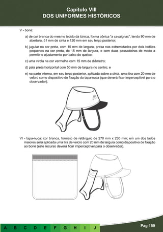 Capítulo VIII
DOS UNIFORMES HISTÓRICOS
Pag 159
A B C D E F G H I J
V - boné:
a) de cor branca do mesmo tecido da túnica, forma cônica “a cavaignac”, tendo 90 mm de
abertura, 51 mm de cinta e 120 mm em seu terço posterior;
b) jugular na cor preta, com 15 mm de largura, presa nas extremidades por dois botões
pequenos na cor preta, de 15 mm de largura, e com duas passadeiras de modo a
permitir o ajustamento por baixo do queixo;
c) uma virola na cor vermelha com 15 mm de diâmetro;
d) pala preta horizontal com 50 mm de largura no centro; e
e) na parte interna, em seu terço posterior, aplicado sobre a cinta, uma tira com 20 mm de
velcro como dispositivo de fixação do tapa-nuca (que deverá ficar imperceptível para o
observador).
VI - tapa-nuca: cor branca, formato de retângulo de 270 mm x 230 mm; em um dos lados
maiores será aplicada uma tira de velcro com 20 mm de largura como dispositivo de fixação
ao boné (este recurso deverá ficar imperceptível para o observador).
 