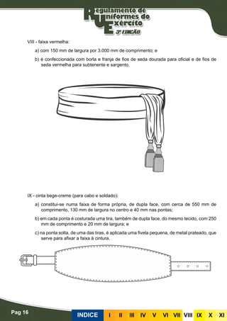 Pag 16
INDICE III III IV V VI VII VIII IX X XI
VIII - faixa vermelha:
a) com 150 mm de largura por 3.000 mm de comprimento; e
b) é confeccionada com borla e franja de fios de seda dourada para oficial e de fios de
seda vermelha para subtenente e sargento.
IX - cinta bege-creme (para cabo e soldado):
a) constitui-se numa faixa de forma própria, de dupla face, com cerca de 550 mm de
comprimento, 130 mm de largura no centro e 40 mm nas pontas;
b) em cada ponta é costurada uma tira, também de dupla face, do mesmo tecido, com 250
mm de comprimento e 20 mm de largura; e
c) na ponta solta, de uma das tiras, é aplicada uma fivela pequena, de metal prateado, que
serve para afixar a faixa à cintura.
 