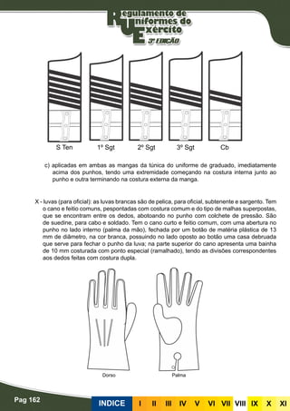 Pag 162
INDICE III III IV V VI VII VIII IX X XI
c) aplicadas em ambas as mangas da túnica do uniforme de graduado, imediatamente
acima dos punhos, tendo uma extremidade começando na costura interna junto ao
punho e outra terminando na costura externa da manga.
X - luvas (para oficial): as luvas brancas são de pelica, para oficial, subtenente e sargento. Tem
o cano e feitio comuns, pespontadas com costura comum e do tipo de malhas superpostas,
que se encontram entre os dedos, abotoando no punho com colchete de pressão. São
de suedine, para cabo e soldado. Tem o cano curto e feitio comum, com uma abertura no
punho no lado interno (palma da mão), fechada por um botão de matéria plástica de 13
mm de diâmetro, na cor branca, possuindo no lado oposto ao botão uma casa debruada
que serve para fechar o punho da luva; na parte superior do cano apresenta uma bainha
de 10 mm costurada com ponto especial (ramalhado), tendo as divisões correspondentes
aos dedos feitas com costura dupla.
S Ten 1º Sgt 2º Sgt 3º Sgt Cb
Dorso Palma
 