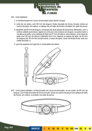 Pag 164
INDICE III III IV V VI VII VIII IX X XI
XIII - cinto talabarte:
1. é confeccionado em couro envernizado para oficial e praça;
2. cinto de cor preta, com 60 mm de largura; fivela dourada de forma circular, tendo ao
centro da peça, em relevo, a cabeça de um leão de frente e protetor em pele de porco;
3. tabalarte de 60 mm de largura, composto de duas peças de tamanhos diferentes, com o
vértice voltado para baixo, ligado ao cinto por uma costura em ângulo; na parte maior e
na altura do peito, uma cabeça de leão de 27 mm de altura; mais abaixo, uma caixa de
apito com 50 mm de altura e diâmetro de 6 mm; ligando a cabeça do leão, de 30 mm
de largura por 50 mm de comprimento, à caixa de apito, duas correntes finas, tudo em
metal dourado; e
4. guia de espada com gancho e mosquetão dourados.
XIV - cinto (para soldado): confeccionado em couro envernizado, na cor preta, de 60 mm de
largura, com fivela dourada de forma circular, tendo ao centro da peça uma cabeça de leão
de frente, em relevo, e protetor em pele de porco.
 