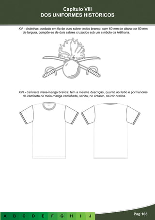 Capítulo VIII
DOS UNIFORMES HISTÓRICOS
Pag 165
A B C D E F G H I J
XV - distintivo: bordado em fio de ouro sobre tecido branco, com 60 mm de altura por 50 mm
de largura, compõe-se de dois sabres cruzados sob um símbolo da Artilharia.
XVI - camiseta meia-manga branca: tem a mesma descrição, quanto ao feitio e pormenores
da camiseta de meia-manga camuflada, sendo, no entanto, na cor branca.
 