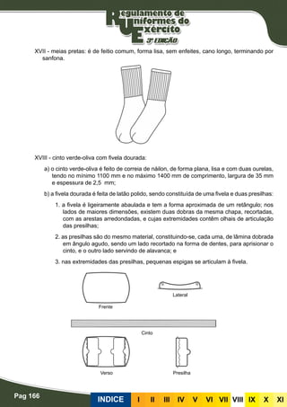 Pag 166
INDICE III III IV V VI VII VIII IX X XI
XVII - meias pretas: é de feitio comum, forma lisa, sem enfeites, cano longo, terminando por
sanfona.
XVIII - cinto verde-oliva com fivela dourada:
a) o cinto verde-oliva é feito de correia de náilon, de forma plana, lisa e com duas ourelas,
tendo no mínimo 1100 mm e no máximo 1400 mm de comprimento, largura de 35 mm
e espessura de 2,5 mm;
b) a fivela dourada é feita de latão polido, sendo constituída de uma fivela e duas presilhas:
1. a fivela é ligeiramente abaulada e tem a forma aproximada de um retângulo; nos
lados de maiores dimensões, existem duas dobras da mesma chapa, recortadas,
com as arestas arredondadas, e cujas extremidades contêm olhais de articulação
das presilhas;
2. as presilhas são do mesmo material, constituindo-se, cada uma, de lâmina dobrada
em ângulo agudo, sendo um lado recortado na forma de dentes, para aprisionar o
cinto, e o outro lado servindo de alavanca; e
3. nas extremidades das presilhas, pequenas espigas se articulam à fivela.
Frente
Verso Presilha
Cinto
Lateral
 