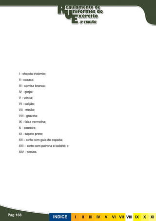 Pag 168
INDICE III III IV V VI VII VIII IX X XI
I - chapéu tricórnio;
II - casaca;
III - camisa branca;
IV - gorjal;
V - véstia;
VI - calção;
VII - meião;
VIII - gravata;
IX - faixa vermelha;
X - perneira;
XI - sapato preto;
XII – cinto com guia de espada;
XIII – cinto com patrona e boldrié; e
XIV - peruca.
 