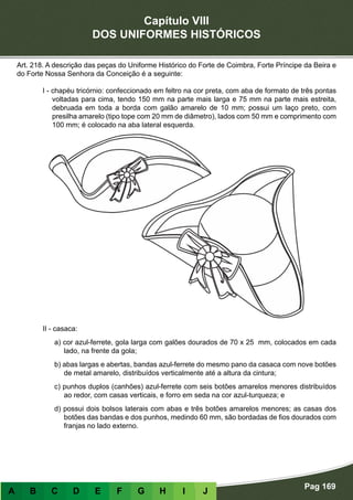 Capítulo VIII
DOS UNIFORMES HISTÓRICOS
Pag 169
A B C D E F G H I J
Art. 218. A descrição das peças do Uniforme Histórico do Forte de Coimbra, Forte Príncipe da Beira e
do Forte Nossa Senhora da Conceição é a seguinte:
I - chapéu tricórnio: confeccionado em feltro na cor preta, com aba de formato de três pontas
voltadas para cima, tendo 150 mm na parte mais larga e 75 mm na parte mais estreita,
debruada em toda a borda com galão amarelo de 10 mm; possui um laço preto, com
presilha amarelo (tipo tope com 20 mm de diâmetro), lados com 50 mm e comprimento com
100 mm; é colocado na aba lateral esquerda.
II - casaca:
a) cor azul-ferrete, gola larga com galões dourados de 70 x 25 mm, colocados em cada
lado, na frente da gola;
b) abas largas e abertas, bandas azul-ferrete do mesmo pano da casaca com nove botões
de metal amarelo, distribuídos verticalmente até a altura da cintura;
c) punhos duplos (canhões) azul-ferrete com seis botões amarelos menores distribuídos
ao redor, com casas verticais, e forro em seda na cor azul-turqueza; e
d) possui dois bolsos laterais com abas e três botões amarelos menores; as casas dos
botões das bandas e dos punhos, medindo 60 mm, são bordadas de fios dourados com
franjas no lado externo.
 
