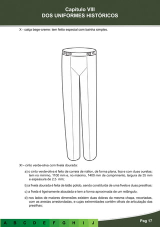 Capítulo VIII
DOS UNIFORMES HISTÓRICOS
Pag 17
A B C D E F G H I J
X - calça bege-creme: tem feitio especial com bainha simples.
XI - cinto verde-oliva com fivela dourada:
a) o cinto verde-oliva é feito de correia de náilon, de forma plana, lisa e com duas ourelas;
tem no mínimo, 1100 mm e, no máximo, 1400 mm de comprimento, largura de 35 mm
e espessura de 2,5 mm;
b) a fivela dourada é feita de latão polido, sendo constituída de uma fivela e duas presilhas:
c) a fivela é ligeiramente abaulada e tem a forma aproximada de um retângulo;
d) nos lados de maiores dimensões existem duas dobras da mesma chapa, recortadas,
com as arestas arredondadas, e cujas extremidades contêm olhais de articulação das
presilhas;
 