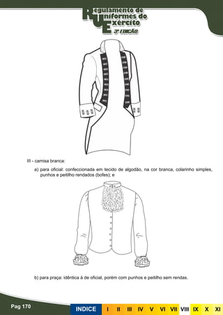 Pag 170
INDICE III III IV V VI VII VIII IX X XI
III - camisa branca:
a) para oficial: confeccionada em tecido de algodão, na cor branca, colarinho simples,
punhos e peitilho rendados (bofes); e
b) para praça: idêntica à de oficial, porém com punhos e peitilho sem rendas.
 