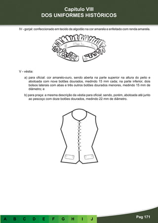 Capítulo VIII
DOS UNIFORMES HISTÓRICOS
Pag 171
A B C D E F G H I J
IV - gorjal: confeccionado em tecido de algodão na cor amarela e enfeitado com renda amarela.
V - véstia:
a) para oficial: cor amarelo-ouro, sendo aberta na parte superior na altura do peito e
abotoada com nove botões dourados, medindo 15 mm cada; na parte inferior, dois
bolsos laterais com abas e três outros botões dourados menores, medindo 15 mm de
diâmetro; e
b) para praça: a mesma descrição da véstia para oficial; sendo, porém, abotoada até junto
ao pescoço com doze botões dourados, medindo 22 mm de diâmetro.
 