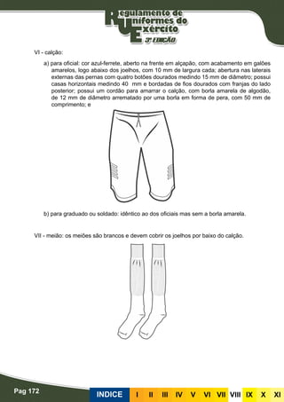 Pag 172
INDICE III III IV V VI VII VIII IX X XI
VI - calção:
a) para oficial: cor azul-ferrete, aberto na frente em alçapão, com acabamento em galões
amarelos, logo abaixo dos joelhos, com 10 mm de largura cada; abertura nas laterais
externas das pernas com quatro botões dourados medindo 15 mm de diâmetro; possui
casas horizontais medindo 40 mm e bordadas de fios dourados com franjas do lado
posterior; possui um cordão para amarrar o calção, com borla amarela de algodão,
de 12 mm de diâmetro arrematado por uma borla em forma de pera, com 50 mm de
comprimento; e
b) para graduado ou soldado: idêntico ao dos oficiais mas sem a borla amarela.
VII - meião: os meiões são brancos e devem cobrir os joelhos por baixo do calção.
 