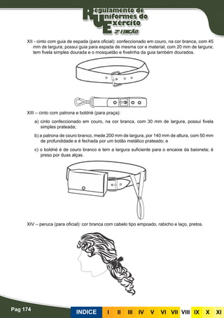 Pag 174
INDICE III III IV V VI VII VIII IX X XI
XII - cinto com guia de espada (para oficial): confeccionado em couro, na cor branca, com 45
mm de largura; possui guia para espada de mesma cor e material, com 20 mm de largura;
tem fivela simples dourada e o mosquetão e fivelinha da guia também dourados.
XIII – cinto com patrona e boldrié (para praça):
a) cinto confeccionado em couro, na cor branca, com 30 mm de largura, possui fivela
simples prateada;
b) a patrona de couro branco, mede 200 mm de largura, por 140 mm de altura, com 50 mm
de profundidade e é fechada por um botão metálico prateado; e
c) o boldrié é de couro branco e tem a largura suficiente para o encaixe da baioneta; é
preso por duas alças.
XIV – peruca (para oficial): cor branca com cabelo tipo empoado, rabicho e laço, pretos.
 