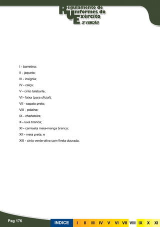 Pag 176
INDICE III III IV V VI VII VIII IX X XI
I - barretina;
II - jaqueta;
III - insígnia;
IV - calça;
V - cinto talabarte;
VI - faixa (para oficial);
VII - sapato preto;
VIII - polaina;
IX - charlateira;
X - luva branca;
XI - camiseta meia-manga branca;
XII - meia preta; e
XIII - cinto verde-oliva com fivela dourada.
 